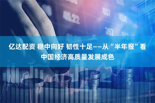 亿达配资 稳中向好 韧性十足——从“半年报”看中国经济高质量发展成色