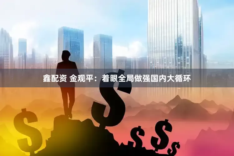 鑫配资 金观平：着眼全局做强国内大循环