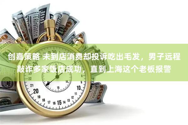 创嘉策略 未到店消费却投诉吃出毛发，男子远程敲诈多家饭店成功，直到上海这个老板报警
