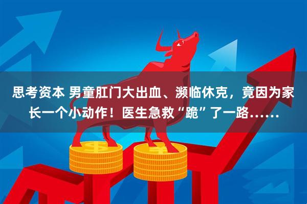 思考资本 男童肛门大出血、濒临休克，竟因为家长一个小动作！医生急救“跪”了一路……