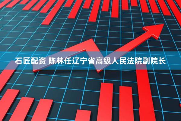 石匠配资 陈林任辽宁省高级人民法院副院长