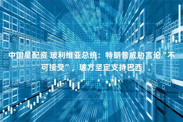 中国星配资 玻利维亚总统：特朗普威胁言论“不可接受”，玻方坚定支持巴西