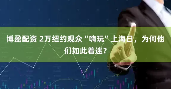 博盈配资 2万纽约观众“嗨玩”上海日，为何他们如此着迷？