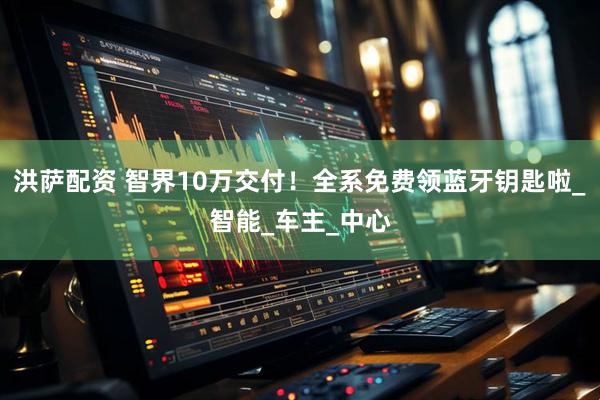 洪萨配资 智界10万交付！全系免费领蓝牙钥匙啦_智能_车主_中心