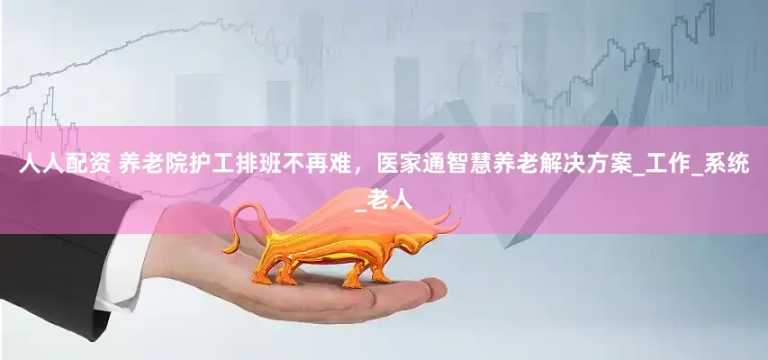 人人配资 养老院护工排班不再难，医家通智慧养老解决方案_工作_系统_老人