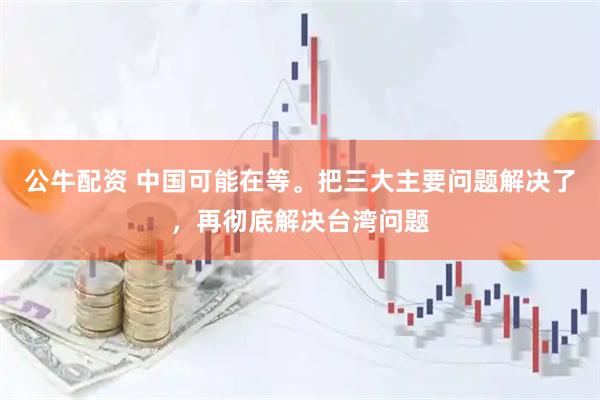 公牛配资 中国可能在等。把三大主要问题解决了，再彻底解决台湾问题
