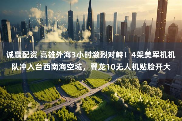 诚赢配资 高雄外海3小时激烈对峙！4架美军机机队冲入台西南海空域，翼龙10无人机贴脸开大
