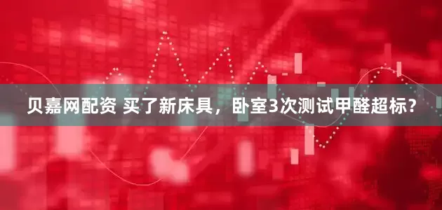 贝嘉网配资 买了新床具，卧室3次测试甲醛超标？
