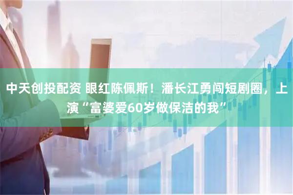 中天创投配资 眼红陈佩斯！潘长江勇闯短剧圈，上演“富婆爱60岁做保洁的我”