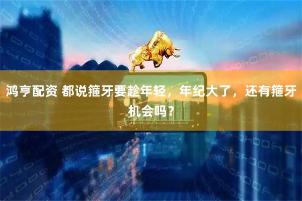 鸿亨配资 都说箍牙要趁年轻，年纪大了，还有箍牙机会吗？