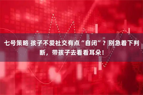 七号策略 孩子不爱社交有点“自闭”？别急着下判断，带孩子去看看耳朵！