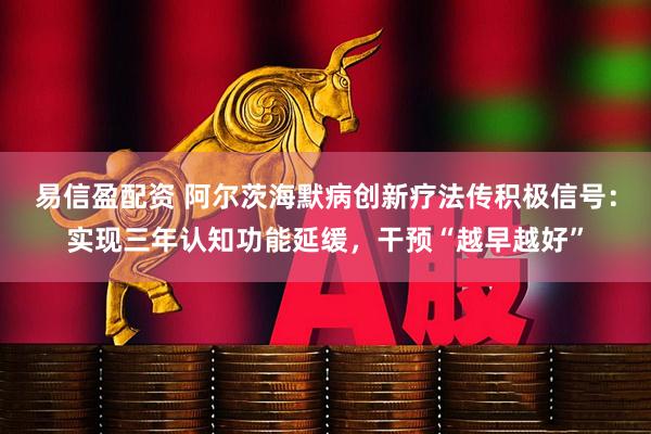 易信盈配资 阿尔茨海默病创新疗法传积极信号：实现三年认知功能延缓，干预“越早越好”