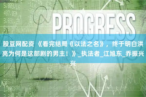 股豆网配资 《看完结局《以法之名》，终于明白洪亮为何是这部剧的男主！》_执法者_江旭东_乔振兴
