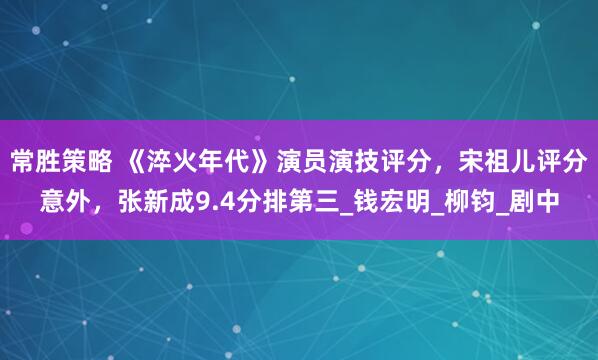 常胜策略 《淬火年代》演员演技评分，宋祖儿评分意外，张新成9.4分排第三_钱宏明_柳钧_剧中
