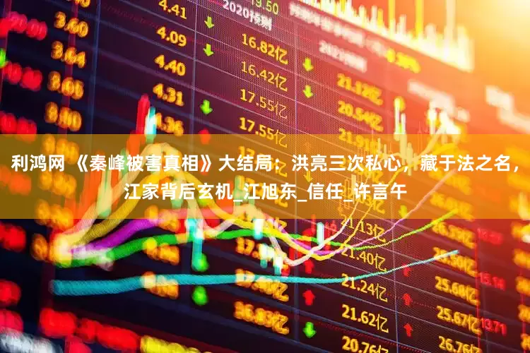 利鸿网 《秦峰被害真相》大结局：洪亮三次私心，藏于法之名，江家背后玄机_江旭东_信任_许言午