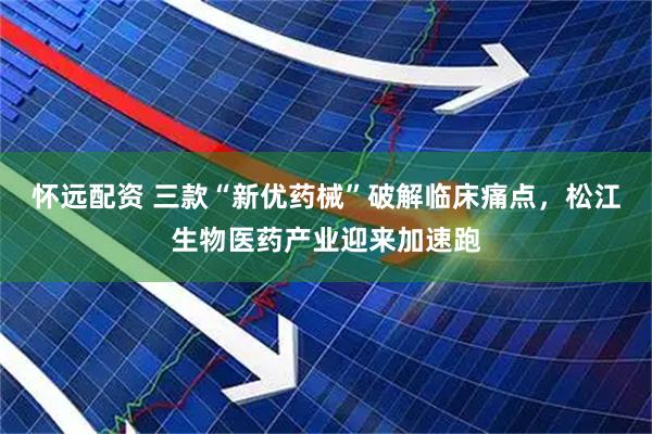怀远配资 三款“新优药械”破解临床痛点，松江生物医药产业迎来加速跑