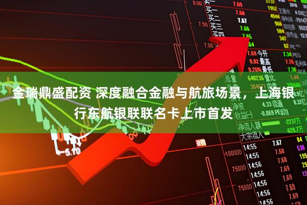 金瑞鼎盛配资 深度融合金融与航旅场景，上海银行东航银联联名卡上市首发