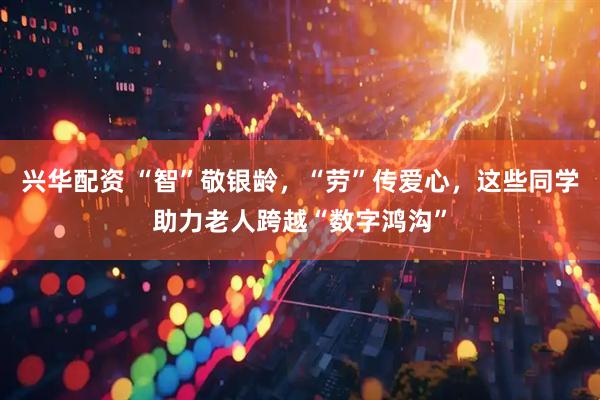 兴华配资 “智”敬银龄，“劳”传爱心，这些同学助力老人跨越“数字鸿沟”