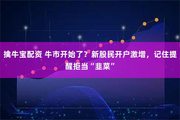 擒牛宝配资 牛市开始了？新股民开户激增，记住提醒拒当“韭菜”