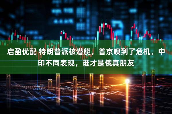启盈优配 特朗普派核潜艇，普京嗅到了危机，中印不同表现，谁才是俄真朋友
