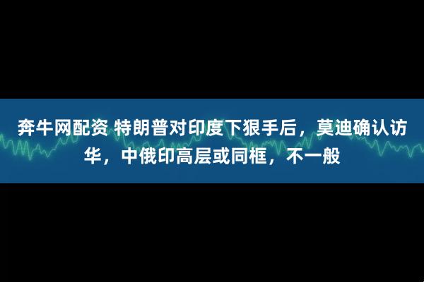 奔牛网配资 特朗普对印度下狠手后，莫迪确认访华，中俄印高层或同框，不一般