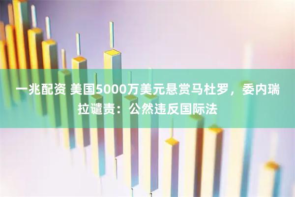 一兆配资 美国5000万美元悬赏马杜罗，委内瑞拉谴责：公然违反国际法