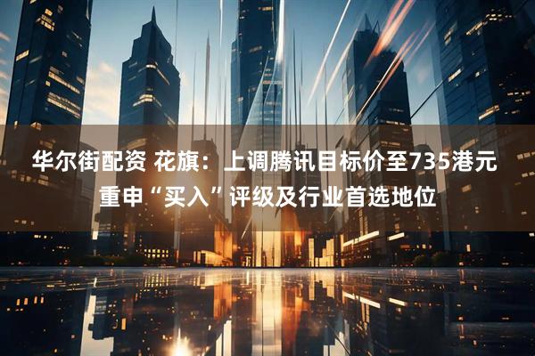华尔街配资 花旗：上调腾讯目标价至735港元 重申“买入”评级及行业首选地位