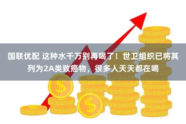 国联优配 这种水千万别再喝了！世卫组织已将其列为2A类致癌物，很多人天天都在喝