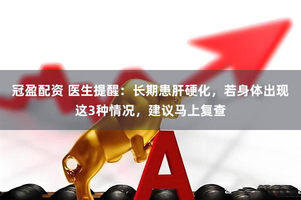 冠盈配资 医生提醒：长期患肝硬化，若身体出现这3种情况，建议马上复查