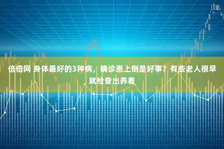 倍倍网 身体最好的3种病，确诊患上倒是好事？有些老人很早就检查出养着