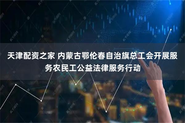 天津配资之家 内蒙古鄂伦春自治旗总工会开展服务农民工公益法律服务行动