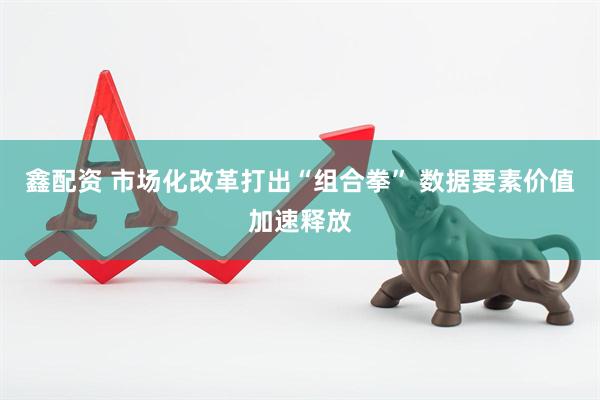 鑫配资 市场化改革打出“组合拳” 数据要素价值加速释放