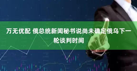 万无优配 俄总统新闻秘书说尚未确定俄乌下一轮谈判时间