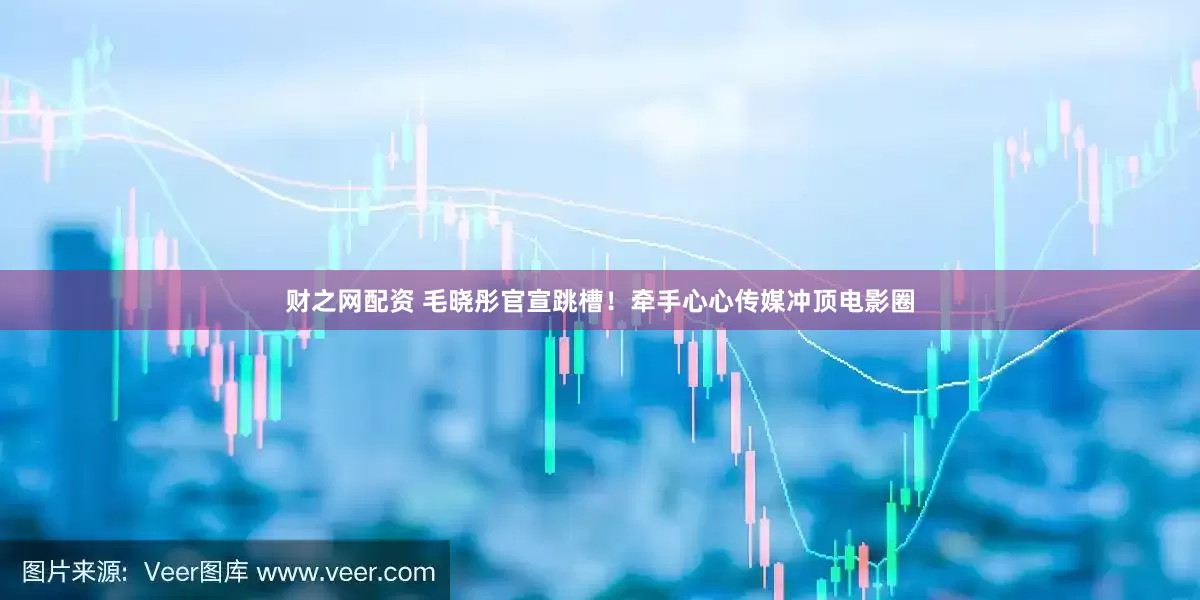财之网配资 毛晓彤官宣跳槽！牵手心心传媒冲顶电影圈