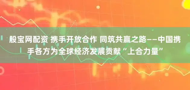 股宝网配资 携手开放合作 同筑共赢之路——中国携手各方为全球经济发展贡献“上合力量”