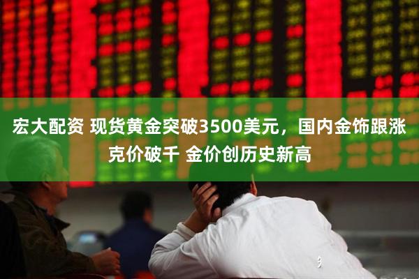 宏大配资 现货黄金突破3500美元，国内金饰跟涨克价破千 金价创历史新高