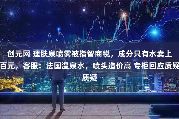 创元网 理肤泉喷雾被指智商税，成分只有水卖上百元，客服：法国温泉水，喷头造价高 专柜回应质疑