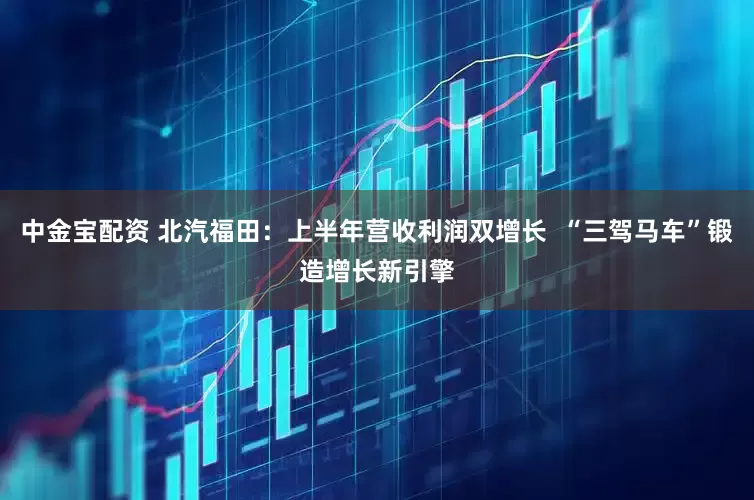 中金宝配资 北汽福田：上半年营收利润双增长  “三驾马车”锻造增长新引擎