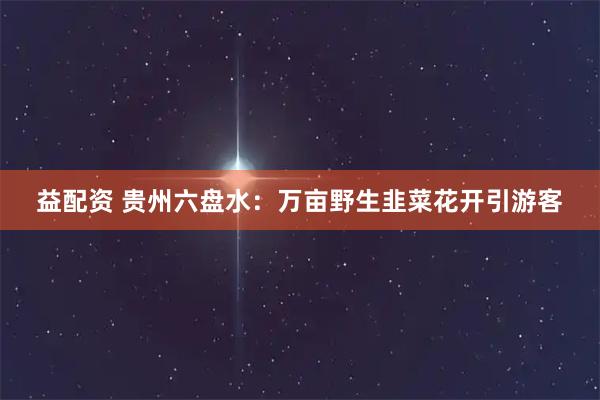 益配资 贵州六盘水：万亩野生韭菜花开引游客