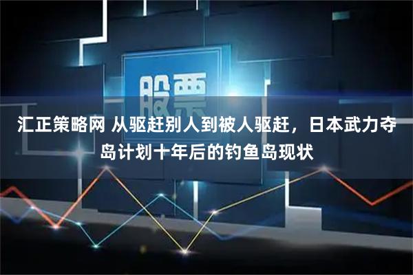 汇正策略网 从驱赶别人到被人驱赶，日本武力夺岛计划十年后的钓鱼岛现状