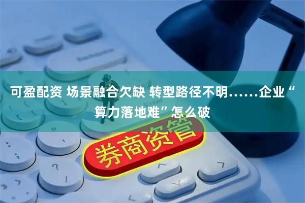 可盈配资 场景融合欠缺 转型路径不明……企业“算力落地难”怎么破
