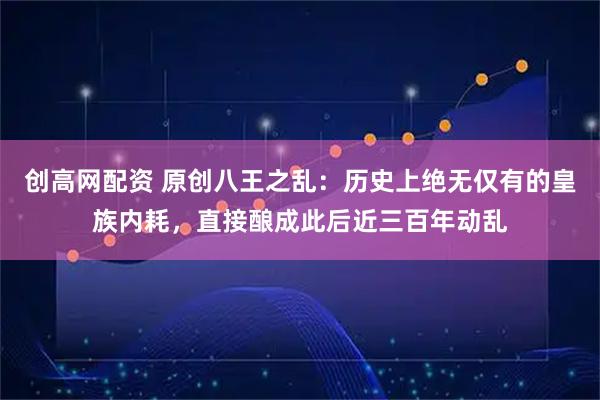 创高网配资 原创八王之乱：历史上绝无仅有的皇族内耗，直接酿成此后近三百年动乱