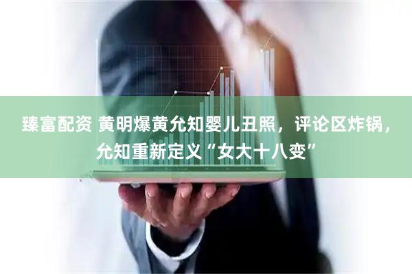 臻富配资 黄明爆黄允知婴儿丑照，评论区炸锅，允知重新定义“女大十八变”