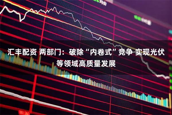 汇丰配资 两部门：破除“内卷式”竞争 实现光伏等领域高质量发展