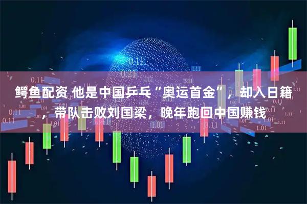 鳄鱼配资 他是中国乒乓“奥运首金”，却入日籍，带队击败刘国梁，晚年跑回中国赚钱