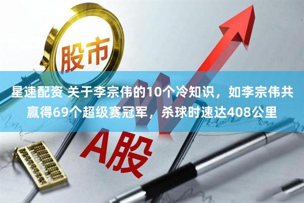 星速配资 关于李宗伟的10个冷知识，如李宗伟共赢得69个超级赛冠军，杀球时速达408公里