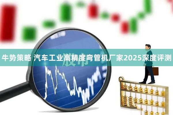 牛势策略 汽车工业高精度弯管机厂家2025深度评测