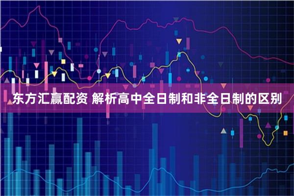 东方汇赢配资 解析高中全日制和非全日制的区别