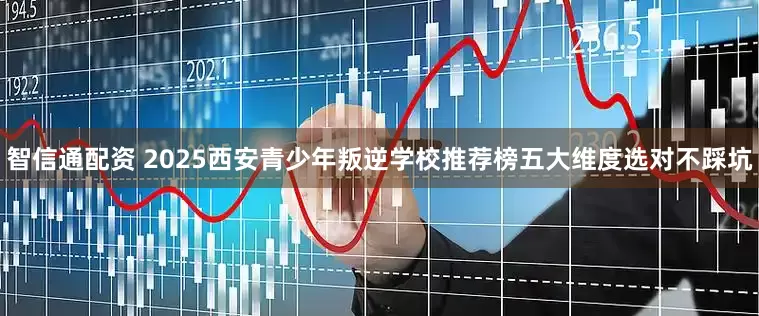 智信通配资 2025西安青少年叛逆学校推荐榜五大维度选对不踩坑