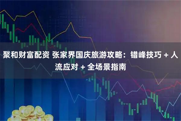 聚和财富配资 张家界国庆旅游攻略：错峰技巧 + 人流应对 + 全场景指南